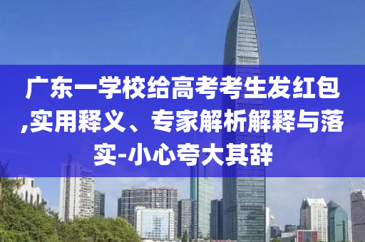 廣東一學(xué)校給高考考生發(fā)紅包,實(shí)用釋義、專家解析解釋與落實(shí)-小心夸大其辭