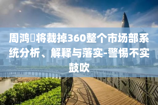 周鴻祎將裁掉360整個(gè)市場(chǎng)部系統(tǒng)分析、解釋與落實(shí)-警惕不實(shí)鼓吹