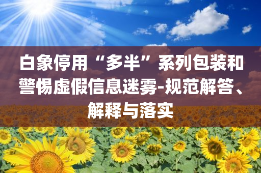 白象停用“多半”系列包裝和警惕虛假信息迷霧-規(guī)范解答、解釋與落實(shí)