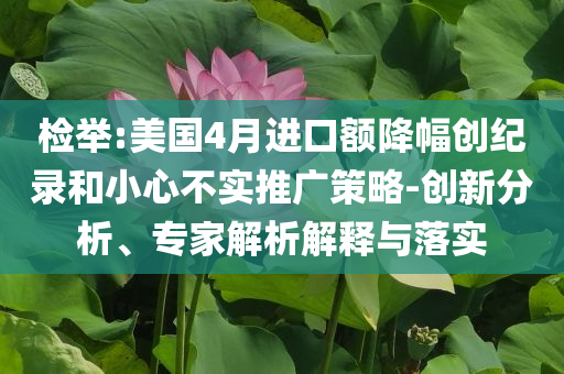 檢舉:美國4月進口額降幅創(chuàng)紀錄和小心不實推廣策略-創(chuàng)新分析、專家解析解釋與落實