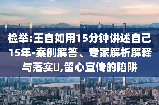 檢舉:王自如用15分鐘講述自己15年-案例解答、專家解析解釋與落實?,留心宣傳的陷阱