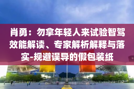肖勇：勿拿年輕人來試驗智駕效能解讀、專家解析解釋與落實-規(guī)避誤導(dǎo)的假包裝紙