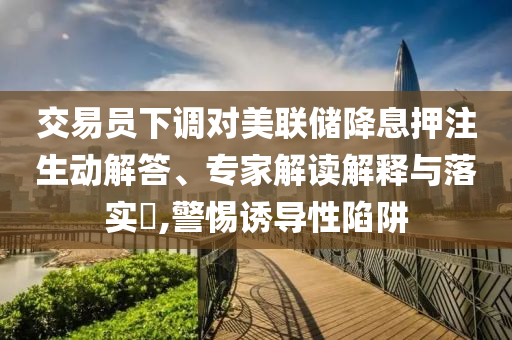 交易員下調(diào)對(duì)美聯(lián)儲(chǔ)降息押注生動(dòng)解答、專家解讀解釋與落實(shí)?,警惕誘導(dǎo)性陷阱