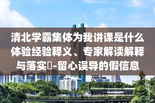 清北學(xué)霸集體為我講課是什么體驗經(jīng)驗釋義、專家解讀解釋與落實?-留心誤導(dǎo)的假信息