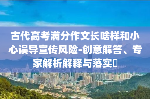 古代高考滿分作文長啥樣和小心誤導(dǎo)宣傳風(fēng)險-創(chuàng)意解答、專家解析解釋與落實?