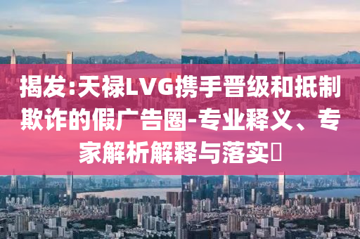揭發(fā):天祿LVG攜手晉級和抵制欺詐的假廣告圈-專業(yè)釋義、專家解析解釋與落實?