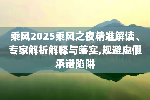 乘風(fēng)2025乘風(fēng)之夜精準(zhǔn)解讀、專家解析解釋與落實,規(guī)避虛假承諾陷阱