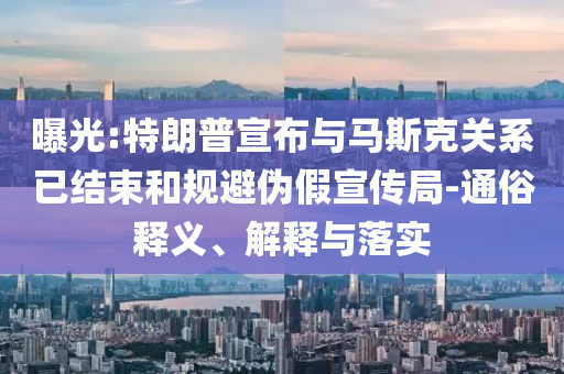 曝光:特朗普宣布與馬斯克關系已結束和規(guī)避偽假宣傳局-通俗釋義、解釋與落實