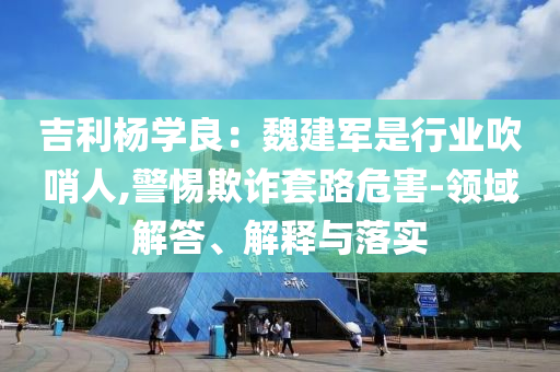 吉利楊學良：魏建軍是行業(yè)吹哨人,警惕欺詐套路危害-領域解答、解釋與落實