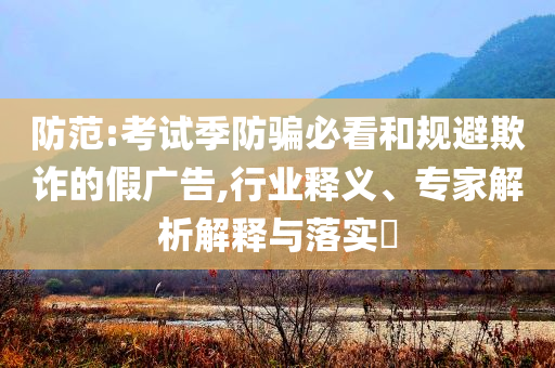 防范:考試季防騙必看和規(guī)避欺詐的假廣告,行業(yè)釋義、專家解析解釋與落實?