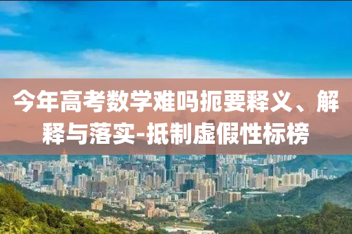 今年高考數(shù)學(xué)難嗎扼要釋義、解釋與落實(shí)-抵制虛假性標(biāo)榜