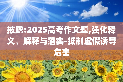 披露:2025高考作文題,強(qiáng)化釋義、解釋與落實(shí)-抵制虛假誘導(dǎo)危害