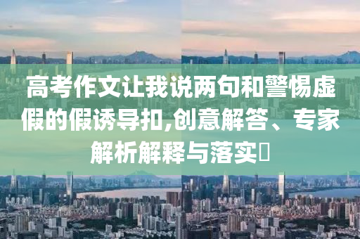 高考作文讓我說兩句和警惕虛假的假誘導(dǎo)扣,創(chuàng)意解答、專家解析解釋與落實?