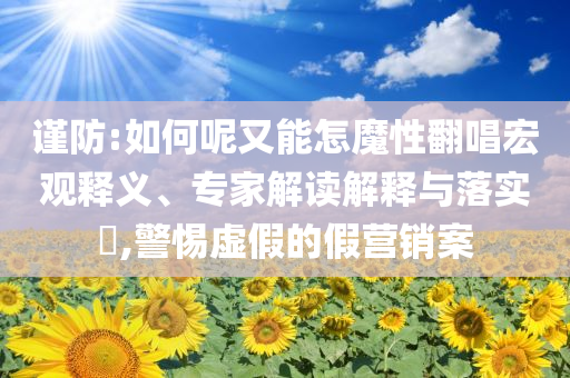 謹(jǐn)防:如何呢又能怎魔性翻唱宏觀釋義、專家解讀解釋與落實?,警惕虛假的假營銷案