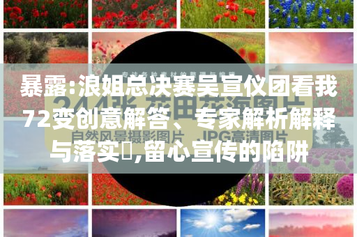 暴露:浪姐總決賽吳宣儀團(tuán)看我72變創(chuàng)意解答、專家解析解釋與落實?,留心宣傳的陷阱