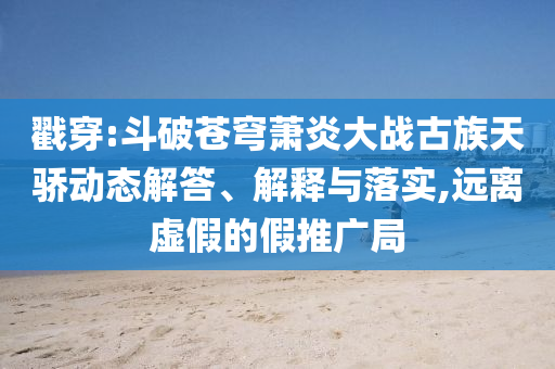 戳穿:斗破蒼穹蕭炎大戰(zhàn)古族天驕動態(tài)解答、解釋與落實,遠離虛假的假推廣局