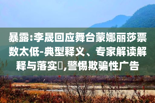 暴露:李晟回應(yīng)舞臺蒙娜麗莎票數(shù)太低-典型釋義、專家解讀解釋與落實?,警惕欺騙性廣告
