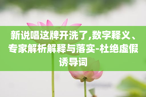 新說唱這牌開洗了,數字釋義、專家解析解釋與落實-杜絕虛假誘導詞