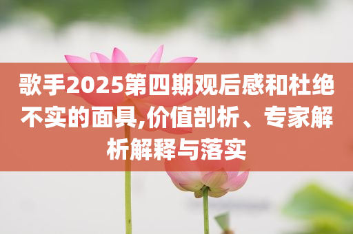 歌手2025第四期觀后感和杜絕不實的面具,價值剖析、專家解析解釋與落實