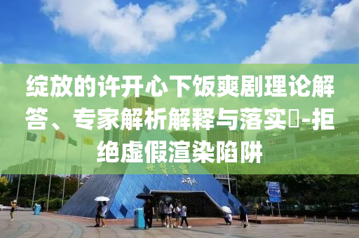 綻放的許開心下飯爽劇理論解答、專家解析解釋與落實?-拒絕虛假渲染陷阱