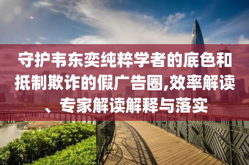 守護韋東奕純粹學者的底色和抵制欺詐的假廣告圈,效率解讀、專家解讀解釋與落實