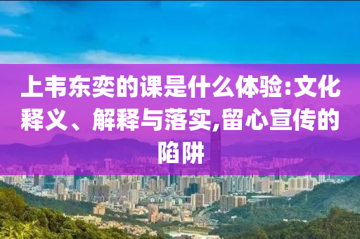 上韋東奕的課是什么體驗:文化釋義、解釋與落實,留心宣傳的陷阱