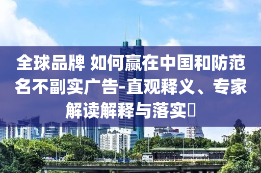 全球品牌 如何贏在中國和防范名不副實廣告-直觀釋義、專家解讀解釋與落實?