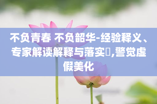 不負青春 不負韶華-經(jīng)驗釋義、專家解讀解釋與落實?,警覺虛假美化