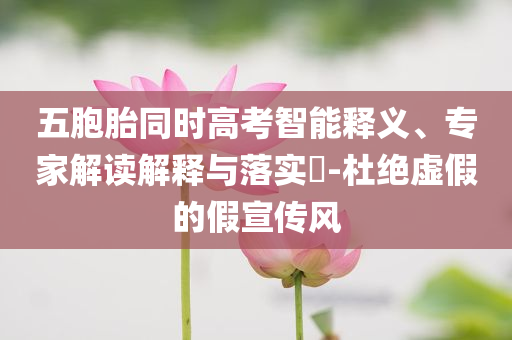 五胞胎同時高考智能釋義、專家解讀解釋與落實?-杜絕虛假的假宣傳風