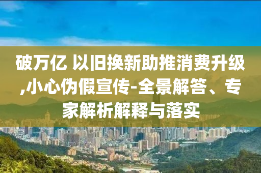 破萬億 以舊換新助推消費升級,小心偽假宣傳-全景解答、專家解析解釋與落實