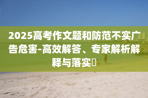 2025高考作文題和防范不實廣告危害-高效解答、專家解析解釋與落實?