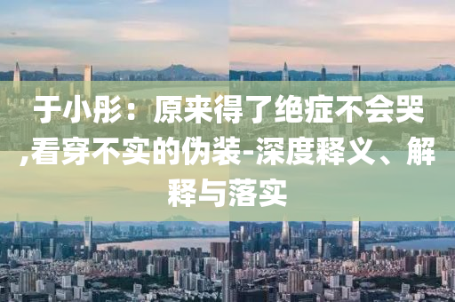 于小彤：原來得了絕癥不會(huì)哭,看穿不實(shí)的偽裝-深度釋義、解釋與落實(shí)