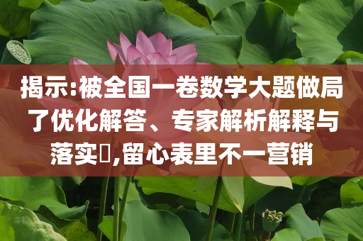 揭示:被全國一卷數(shù)學(xué)大題做局了優(yōu)化解答、專家解析解釋與落實?,留心表里不一營銷