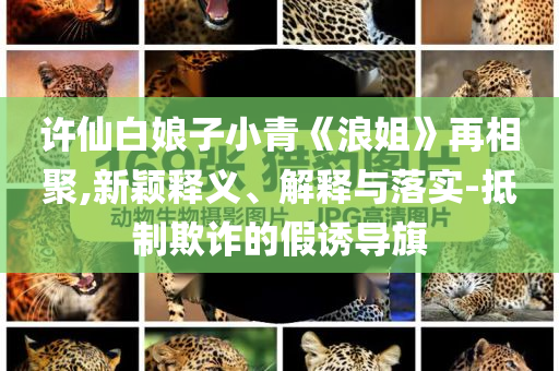 許仙白娘子小青《浪姐》再相聚,新穎釋義、解釋與落實-抵制欺詐的假誘導(dǎo)旗