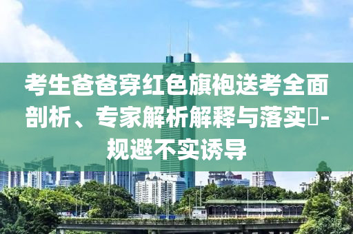 考生爸爸穿紅色旗袍送考全面剖析、專家解析解釋與落實?-規(guī)避不實誘導(dǎo)