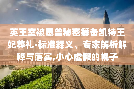 英王室被曝曾秘密籌備凱特王妃葬禮-標(biāo)準(zhǔn)釋義、專家解析解釋與落實,小心虛假的幌子