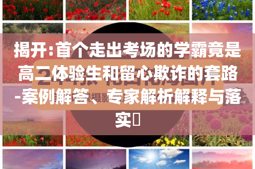 揭開(kāi):首個(gè)走出考場(chǎng)的學(xué)霸竟是高二體驗(yàn)生和留心欺詐的套路-案例解答、專家解析解釋與落實(shí)?
