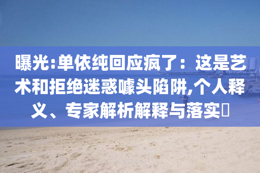 曝光:單依純回應(yīng)瘋了：這是藝術(shù)和拒絕迷惑噱頭陷阱,個(gè)人釋義、專家解析解釋與落實(shí)?