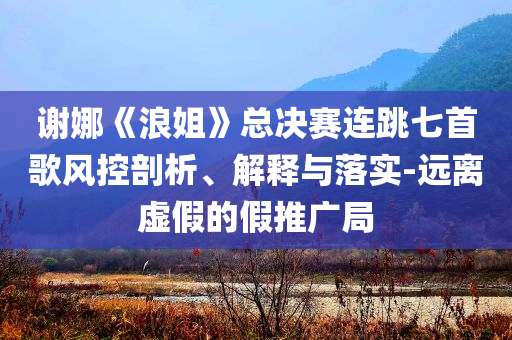 謝娜《浪姐》總決賽連跳七首歌風(fēng)控剖析、解釋與落實(shí)-遠(yuǎn)離虛假的假推廣局