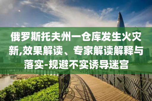 俄羅斯托夫州一倉庫發(fā)生火災新,效果解讀、專家解讀解釋與落實-規(guī)避不實誘導迷宮