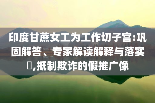 印度甘蔗女工為工作切子宮:鞏固解答、專家解讀解釋與落實?,抵制欺詐的假推廣像