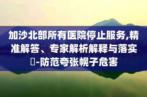 加沙北部所有醫(yī)院停止服務,精準解答、專家解析解釋與落實?-防范夸張幌子危害