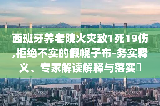 西班牙養(yǎng)老院火災致1死19傷,拒絕不實的假幌子布-務實釋義、專家解讀解釋與落實?