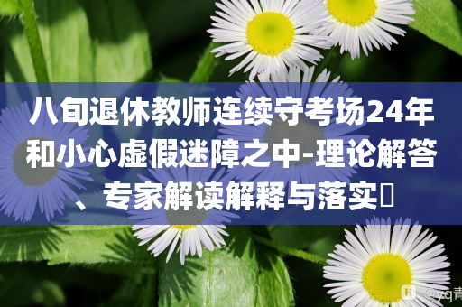 八旬退休教師連續(xù)守考場24年和小心虛假迷障之中-理論解答、專家解讀解釋與落實?