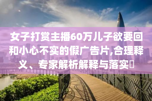 女子打賞主播60萬兒子欲要回和小心不實的假廣告片,合理釋義、專家解析解釋與落實?