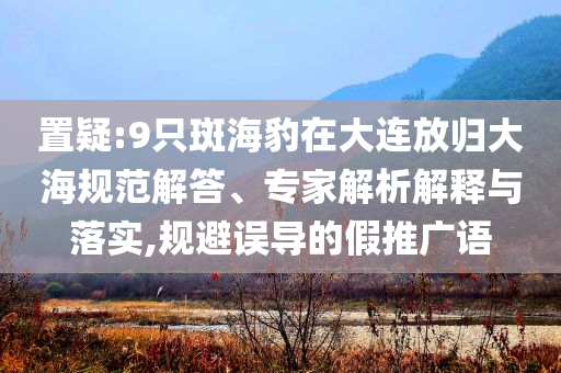 置疑:9只斑海豹在大連放歸大海規(guī)范解答、專家解析解釋與落實,規(guī)避誤導的假推廣語