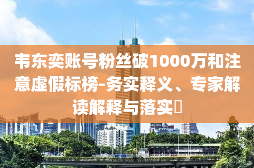 韋東奕賬號(hào)粉絲破1000萬和注意虛假標(biāo)榜-務(wù)實(shí)釋義、專家解讀解釋與落實(shí)?