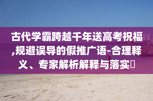 古代學(xué)霸跨越千年送高考祝福,規(guī)避誤導(dǎo)的假推廣語-合理釋義、專家解析解釋與落實(shí)?