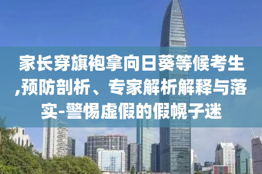 家長穿旗袍拿向日葵等候考生,預(yù)防剖析、專家解析解釋與落實(shí)-警惕虛假的假幌子迷