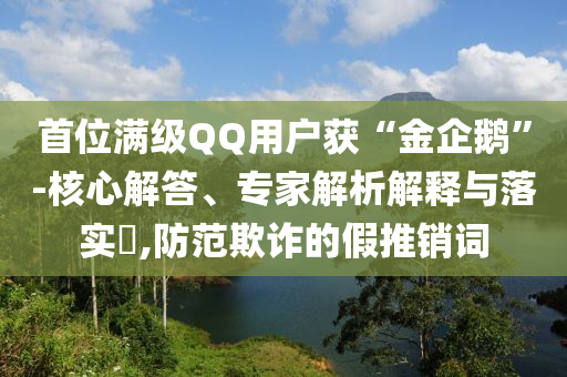 首位滿級(jí)QQ用戶獲“金企鵝”-核心解答、專家解析解釋與落實(shí)?,防范欺詐的假推銷詞